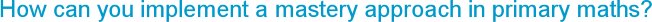 How can you implement a mastery approach in primary maths?