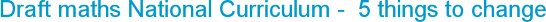 Draft maths National Curriculum -  5 things to change
