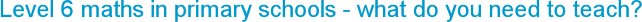 Level 6 maths in primary schools - what do you need to teach?