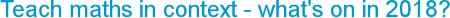 Teach maths in context - what's on in 2018?